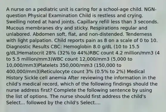 A nurse on a pediatric unit is caring for a school-age child. NGN-question Physical Examination Child is restless and crying. Swelling noted at hand joints. Capillary refill less than 3 seconds. Mucous membranes dry and sticky. Respirations regular and unlabored. Abdomen soft, flat, and non-distended. Tenderness with light palpation. Child reports pain as 8 on a scale of 0 to 10. Diagnostic Results CBC: Hemoglobin 8.0 g/dL (10 to 15.5 g/dL)Hematocrit 28% (32% to 44%)RBC count 4.2 million/mm3 (4 to 5.5 million/mm3)WBC count 12,000/mm3 (5,000 to 10,000/mm3)Platelets 350,000/mm3 (150,000 to 400,000/mm3)Reticulocyte count 3% (0.5% to 2%) Medical History Sickle cell anemia After reviewing the information in the child's medical record, which of the following findings should the nurse address first? Complete the following sentence by using the list of options. The nurse should first address the child's Select... followed by the child's Select....