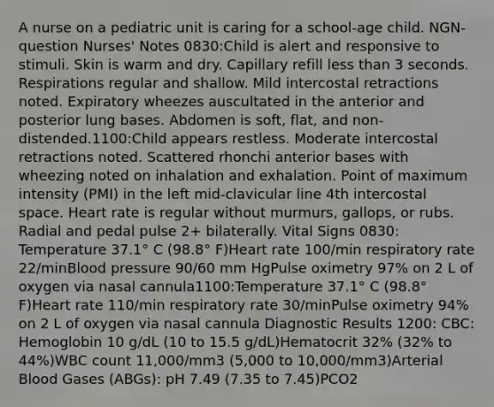 A nurse on a pediatric unit is caring for a school-age child. NGN-question Nurses' Notes 0830:Child is alert and responsive to stimuli. Skin is warm and dry. Capillary refill less than 3 seconds. Respirations regular and shallow. Mild intercostal retractions noted. Expiratory wheezes auscultated in the anterior and posterior lung bases. Abdomen is soft, flat, and non-distended.1100:Child appears restless. Moderate intercostal retractions noted. Scattered rhonchi anterior bases with wheezing noted on inhalation and exhalation. Point of maximum intensity (PMI) in the left mid-clavicular line 4th intercostal space. Heart rate is regular without murmurs, gallops, or rubs. Radial and pedal pulse 2+ bilaterally. Vital Signs 0830: Temperature 37.1° C (98.8° F)Heart rate 100/min respiratory rate 22/minBlood pressure 90/60 mm HgPulse oximetry 97% on 2 L of oxygen via nasal cannula1100:Temperature 37.1° C (98.8° F)Heart rate 110/min respiratory rate 30/minPulse oximetry 94% on 2 L of oxygen via nasal cannula Diagnostic Results 1200: CBC: Hemoglobin 10 g/dL (10 to 15.5 g/dL)Hematocrit 32% (32% to 44%)WBC count 11,000/mm3 (5,000 to 10,000/mm3)Arterial Blood Gases (ABGs): pH 7.49 (7.35 to 7.45)PCO2