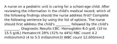 A nurse on a pediatric unit is caring for a school-age child. After reviewing the information in the child's medical record, which of the following findings should the nurse address first? Complete the following sentence by using the list of options. The nurse should first address the child's _________ followed by the child's _________. Diagnostic Results CBC: Hemoglobin 8.0 g/dL (10 to 15.5 g/dL) Hematocrit 28% (32% to 44%) RBC count 4.2 million/mm3 (4 to 5.5 million/mm3) WBC count 12,000/mm3