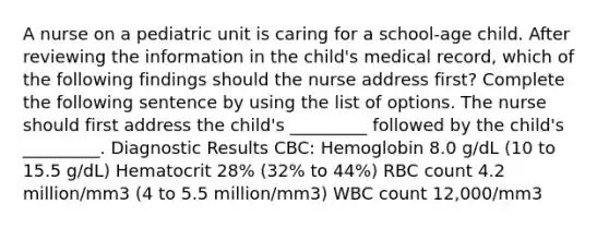 A nurse on a pediatric unit is caring for a school-age child. After reviewing the information in the child's medical record, which of the following findings should the nurse address first? Complete the following sentence by using the list of options. The nurse should first address the child's _________ followed by the child's _________. Diagnostic Results CBC: Hemoglobin 8.0 g/dL (10 to 15.5 g/dL) Hematocrit 28% (32% to 44%) RBC count 4.2 million/mm3 (4 to 5.5 million/mm3) WBC count 12,000/mm3