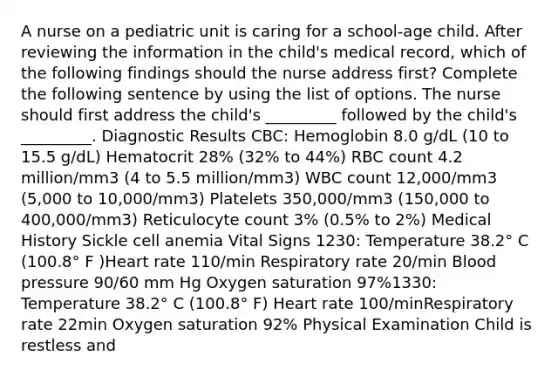 A nurse on a pediatric unit is caring for a school-age child. After reviewing the information in the child's medical record, which of the following findings should the nurse address first? Complete the following sentence by using the list of options. The nurse should first address the child's _________ followed by the child's _________. Diagnostic Results CBC: Hemoglobin 8.0 g/dL (10 to 15.5 g/dL) Hematocrit 28% (32% to 44%) RBC count 4.2 million/mm3 (4 to 5.5 million/mm3) WBC count 12,000/mm3 (5,000 to 10,000/mm3) Platelets 350,000/mm3 (150,000 to 400,000/mm3) Reticulocyte count 3% (0.5% to 2%) Medical History Sickle cell anemia Vital Signs 1230: Temperature 38.2° C (100.8° F )Heart rate 110/min Respiratory rate 20/min Blood pressure 90/60 mm Hg Oxygen saturation 97%1330: Temperature 38.2° C (100.8° F) Heart rate 100/minRespiratory rate 22min Oxygen saturation 92% Physical Examination Child is restless and