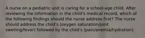 A nurse on a pediatric unit is caring for a school-age child. After reviewing the information in the child's medical record, which of the following findings should the nurse address first? The nurse should address the child's (oxygen saturation/joint swelling/fever) followed by the child's (pain/anemia/hydration).