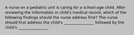 A nurse on a pediatric unit is caring for a school-age child. After reviewing the information in child's medical record, which of the following findings should the nurse address first? The nurse should first address the child's ________________ followed by the child's ________________