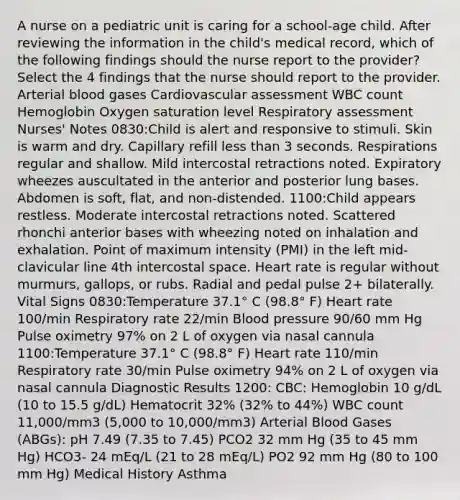 A nurse on a pediatric unit is caring for a school-age child. After reviewing the information in the child's medical record, which of the following findings should the nurse report to the provider? Select the 4 findings that the nurse should report to the provider. Arterial blood gases Cardiovascular assessment WBC count Hemoglobin Oxygen saturation level Respiratory assessment Nurses' Notes 0830:Child is alert and responsive to stimuli. Skin is warm and dry. Capillary refill less than 3 seconds. Respirations regular and shallow. Mild intercostal retractions noted. Expiratory wheezes auscultated in the anterior and posterior lung bases. Abdomen is soft, flat, and non-distended. 1100:Child appears restless. Moderate intercostal retractions noted. Scattered rhonchi anterior bases with wheezing noted on inhalation and exhalation. Point of maximum intensity (PMI) in the left mid-clavicular line 4th intercostal space. Heart rate is regular without murmurs, gallops, or rubs. Radial and pedal pulse 2+ bilaterally. Vital Signs 0830:Temperature 37.1° C (98.8° F) Heart rate 100/min Respiratory rate 22/min Blood pressure 90/60 mm Hg Pulse oximetry 97% on 2 L of oxygen via nasal cannula 1100:Temperature 37.1° C (98.8° F) Heart rate 110/min Respiratory rate 30/min Pulse oximetry 94% on 2 L of oxygen via nasal cannula Diagnostic Results 1200: CBC: Hemoglobin 10 g/dL (10 to 15.5 g/dL) Hematocrit 32% (32% to 44%) WBC count 11,000/mm3 (5,000 to 10,000/mm3) Arterial Blood Gases (ABGs): pH 7.49 (7.35 to 7.45) PCO2 32 mm Hg (35 to 45 mm Hg) HCO3- 24 mEq/L (21 to 28 mEq/L) PO2 92 mm Hg (80 to 100 mm Hg) Medical History Asthma