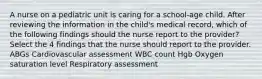 A nurse on a pediatric unit is caring for a school-age child. After reviewing the information in the child's medical record, which of the following findings should the nurse report to the provider? Select the 4 findings that the nurse should report to the provider. ABGs Cardiovascular assessment WBC count Hgb Oxygen saturation level Respiratory assessment