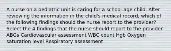 A nurse on a pediatric unit is caring for a school-age child. After reviewing the information in the child's medical record, which of the following findings should the nurse report to the provider? Select the 4 findings that the nurse should report to the provider. ABGs Cardiovascular assessment WBC count Hgb Oxygen saturation level Respiratory assessment