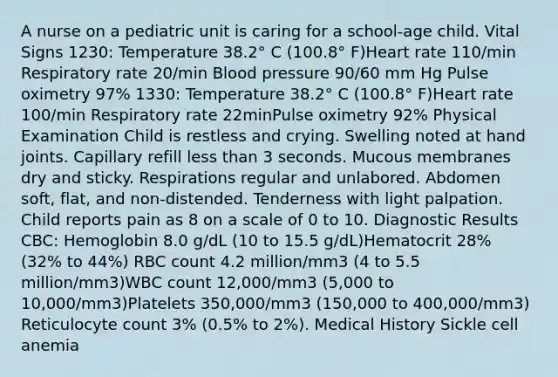 A nurse on a pediatric unit is caring for a school-age child. Vital Signs 1230: Temperature 38.2° C (100.8° F)Heart rate 110/min Respiratory rate 20/min Blood pressure 90/60 mm Hg Pulse oximetry 97% 1330: Temperature 38.2° C (100.8° F)Heart rate 100/min Respiratory rate 22minPulse oximetry 92% Physical Examination Child is restless and crying. Swelling noted at hand joints. Capillary refill less than 3 seconds. Mucous membranes dry and sticky. Respirations regular and unlabored. Abdomen soft, flat, and non-distended. Tenderness with light palpation. Child reports pain as 8 on a scale of 0 to 10. Diagnostic Results CBC: Hemoglobin 8.0 g/dL (10 to 15.5 g/dL)Hematocrit 28% (32% to 44%) RBC count 4.2 million/mm3 (4 to 5.5 million/mm3)WBC count 12,000/mm3 (5,000 to 10,000/mm3)Platelets 350,000/mm3 (150,000 to 400,000/mm3) Reticulocyte count 3% (0.5% to 2%). Medical History Sickle cell anemia