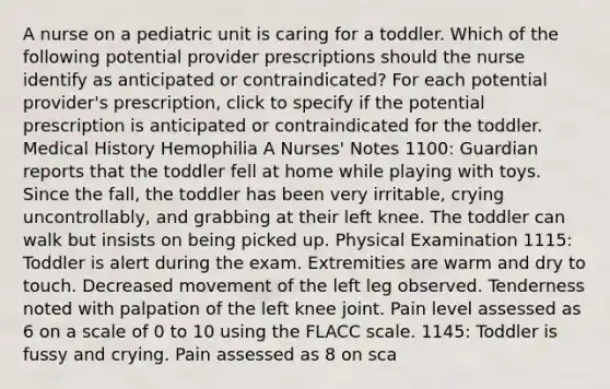 A nurse on a pediatric unit is caring for a toddler. Which of the following potential provider prescriptions should the nurse identify as anticipated or contraindicated? For each potential provider's prescription, click to specify if the potential prescription is anticipated or contraindicated for the toddler. Medical History Hemophilia A Nurses' Notes 1100: Guardian reports that the toddler fell at home while playing with toys. Since the fall, the toddler has been very irritable, crying uncontrollably, and grabbing at their left knee. The toddler can walk but insists on being picked up. Physical Examination 1115: Toddler is alert during the exam. Extremities are warm and dry to touch. Decreased movement of the left leg observed. Tenderness noted with palpation of the left knee joint. Pain level assessed as 6 on a scale of 0 to 10 using the FLACC scale. 1145: Toddler is fussy and crying. Pain assessed as 8 on sca