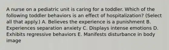 A nurse on a pediatric unit is caring for a toddler. Which of the following toddler behaviors is an effect of hospitalization? (Select all that apply.) A. Believes the experience is a punishment B. Experiences separation anxiety C. Displays intense emotions D. Exhibits regressive behaviors E. Manifests disturbance in body image