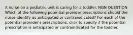 A nurse on a pediatric unit is caring for a toddler. NGN QUESTION Which of the following potential provider prescriptions should the nurse identify as anticipated or contraindicated? For each of the potential provider's prescriptions, click to specify if the potential prescription is anticipated or contraindicated for the toddler.