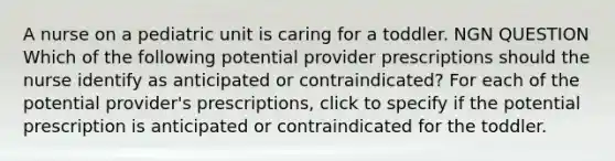 A nurse on a pediatric unit is caring for a toddler. NGN QUESTION Which of the following potential provider prescriptions should the nurse identify as anticipated or contraindicated? For each of the potential provider's prescriptions, click to specify if the potential prescription is anticipated or contraindicated for the toddler.