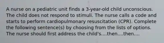 A nurse on a pediatric unit finds a 3-year-old child unconscious. The child does not respond to stimuli. The nurse calls a code and starts to perform cardiopulmonary resuscitation (CPR). Complete the following sentence(s) by choosing from the lists of options. The nurse should first address the child's....then....then....