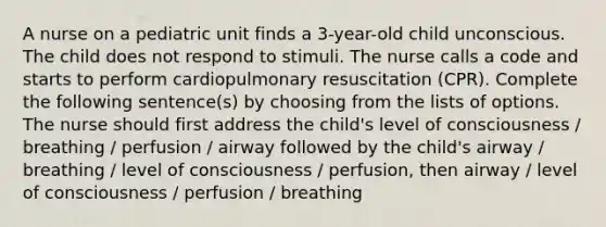 A nurse on a pediatric unit finds a 3-year-old child unconscious. The child does not respond to stimuli. The nurse calls a code and starts to perform cardiopulmonary resuscitation (CPR). Complete the following sentence(s) by choosing from the lists of options. The nurse should first address the child's level of consciousness / breathing / perfusion / airway followed by the child's airway / breathing / level of consciousness / perfusion, then airway / level of consciousness / perfusion / breathing