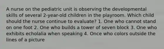 A nurse on the pediatric unit is observing the developmental skills of several 2-year-old children in the playroom. Which child should the nurse continue to evaluate? 1. One who cannot stand on one foot 2. One who builds a tower of seven block 3. One who exhibits echolalia when speaking 4. Once who colors outside the lines of a picture