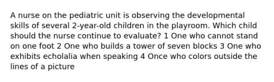 A nurse on the pediatric unit is observing the developmental skills of several 2-year-old children in the playroom. Which child should the nurse continue to evaluate? 1 One who cannot stand on one foot 2 One who builds a tower of seven blocks 3 One who exhibits echolalia when speaking 4 Once who colors outside the lines of a picture