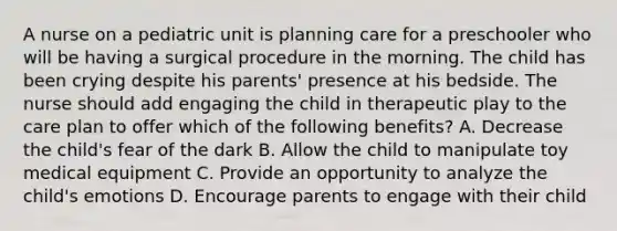 A nurse on a pediatric unit is planning care for a preschooler who will be having a surgical procedure in the morning. The child has been crying despite his parents' presence at his bedside. The nurse should add engaging the child in therapeutic play to the care plan to offer which of the following benefits? A. Decrease the child's fear of the dark B. Allow the child to manipulate toy medical equipment C. Provide an opportunity to analyze the child's emotions D. Encourage parents to engage with their child