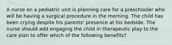 A nurse on a pediatric unit is planning care for a preschooler who will be having a surgical procedure in the morning. The child has been crying despite his parents' presence at his bedside. The nurse should add engaging the child in therapeutic play to the care plan to offer which of the following benefits?