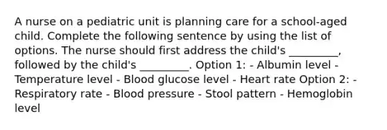 A nurse on a pediatric unit is planning care for a school-aged child. Complete the following sentence by using the list of options. The nurse should first address the child's _________, followed by the child's _________. Option 1: - Albumin level - Temperature level - Blood glucose level - Heart rate Option 2: - Respiratory rate - Blood pressure - Stool pattern - Hemoglobin level