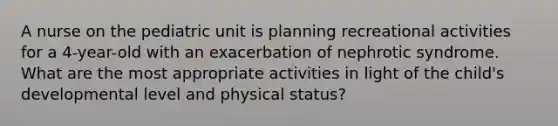 A nurse on the pediatric unit is planning recreational activities for a 4-year-old with an exacerbation of nephrotic syndrome. What are the most appropriate activities in light of the child's developmental level and physical status?