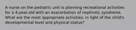 A nurse on the pediatric unit is planning recreational activities for a 4-year-old with an exacerbation of nephrotic syndrome. What are the most appropriate activities, in light of the child's developmental level and physical status?