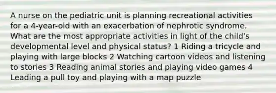 A nurse on the pediatric unit is planning recreational activities for a 4-year-old with an exacerbation of nephrotic syndrome. What are the most appropriate activities in light of the child's developmental level and physical status? 1 Riding a tricycle and playing with large blocks 2 Watching cartoon videos and listening to stories 3 Reading animal stories and playing video games 4 Leading a pull toy and playing with a map puzzle