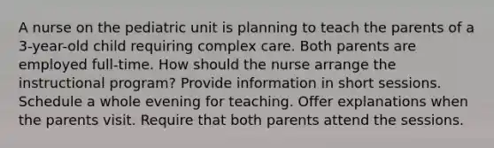 A nurse on the pediatric unit is planning to teach the parents of a 3-year-old child requiring complex care. Both parents are employed full-time. How should the nurse arrange the instructional program? Provide information in short sessions. Schedule a whole evening for teaching. Offer explanations when the parents visit. Require that both parents attend the sessions.