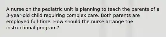 A nurse on the pediatric unit is planning to teach the parents of a 3-year-old child requiring complex care. Both parents are employed full-time. How should the nurse arrange the instructional program?