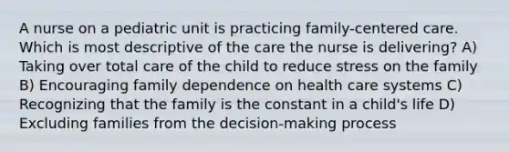 A nurse on a pediatric unit is practicing family-centered care. Which is most descriptive of the care the nurse is delivering? A) Taking over total care of the child to reduce stress on the family B) Encouraging family dependence on health care systems C) Recognizing that the family is the constant in a child's life D) Excluding families from the decision-making process