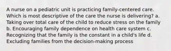 A nurse on a pediatric unit is practicing family-centered care. Which is most descriptive of the care the nurse is delivering? a. Taking over total care of the child to reduce stress on the family b. Encouraging family dependence on health care system c. Recognizing that the family is the constant in a child's life d. Excluding families from the decision-making process