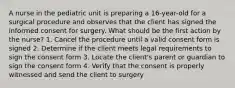 A nurse in the pediatric unit is preparing a 16-year-old for a surgical procedure and observes that the client has signed the informed consent for surgery. What should be the first action by the nurse? 1. Cancel the procedure until a valid consent form is signed 2. Determine if the client meets legal requirements to sign the consent form 3. Locate the client's parent or guardian to sign the consent form 4. Verify that the consent is properly witnessed and send the client to surgery