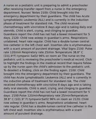 A nurse on a pediatric unit is preparing to admit a preschooler after receiving transfer report from a nurse in the emergency department. Nurses' Notes 2100: Child brought into the emergency department by their guardians. The child has Acute Lymphoblastic Leukemia (ALL) and is currently in the induction phase of treatment for standard risk. The child received chemotherapy with vincristine 8 days ago and is taking daily oral steroids. Child is alert, crying, and clinging to guardian. Guardians report the child has not had a bowel movement for 5 days. 2120: Child now asleep in guardian's arms. Respirations unlabored, heart rate regular. Child has a double-lumen central line catheter in the left chest wall. Insertion site is erythematous with a scant amount of purulent drainage. Vital Signs 2100: Pulse rate 120/min Respiratory rate 25/min Temperature 38.8° C (101.9°F) tympanic SaO2 96% on room air The nurse on the pediatric unit is reviewing the preschooler's medical record. Click to highlight the findings in the medical record that require follow-up by the nurse upon the child's admission to the pediatric unit. To deselect a finding, click on the finding again. 2100: Child brought into the emergency department by their guardians. The child has Acute Lymphoblastic Leukemia (ALL) and is currently in the induction phase of treatment for standard risk. The child received chemotherapy with vincristine 8 days ago and is taking daily oral steroids. Child is alert, crying, and clinging to guardian. Guardians report the child has not had a bowel movement for 5 days. 2100:Pulse 120/minRespiratory rate 25/minTemperature 38.8° C (101.9° F) tympanicSaO2 96% on room air 2120: Child now asleep in guardian's arms. Respirations unlabored, heart rate regular. Child has a double-lumen central line catheter in the left chest wall. Insertion site is erythematous with a scant amount of purulent drainage.