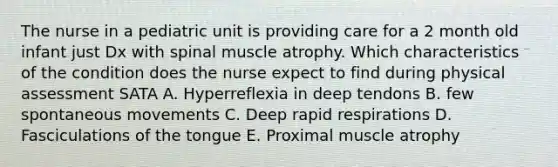 The nurse in a pediatric unit is providing care for a 2 month old infant just Dx with spinal muscle atrophy. Which characteristics of the condition does the nurse expect to find during physical assessment SATA A. Hyperreflexia in deep tendons B. few spontaneous movements C. Deep rapid respirations D. Fasciculations of the tongue E. Proximal muscle atrophy