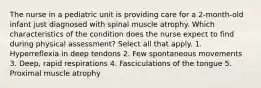 The nurse in a pediatric unit is providing care for a 2-month-old infant just diagnosed with spinal muscle atrophy. Which characteristics of the condition does the nurse expect to find during physical assessment? Select all that apply. 1. Hyperreflexia in deep tendons 2. Few spontaneous movements 3. Deep, rapid respirations 4. Fasciculations of the tongue 5. Proximal muscle atrophy