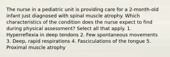 The nurse in a pediatric unit is providing care for a 2-month-old infant just diagnosed with spinal muscle atrophy. Which characteristics of the condition does the nurse expect to find during physical assessment? Select all that apply. 1. Hyperreflexia in deep tendons 2. Few spontaneous movements 3. Deep, rapid respirations 4. Fasciculations of the tongue 5. Proximal muscle atrophy