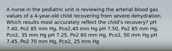 A nurse in the pediatric unit is reviewing the arterial blood gas values of a 4-year-old child recovering from severe dehydration. Which results most accurately reflect the child's recovery? pH 7.40, Po2 85 mm Hg, Pco2,40 mm Hg pH 7.50, Po2 85 mm Hg, Pco2, 35 mm Hg pH 7.25, Po2 60 mm Hg, Pco2, 50 mm Hg pH 7.45, Po2 70 mm Hg, Pco2, 25 mm Hg