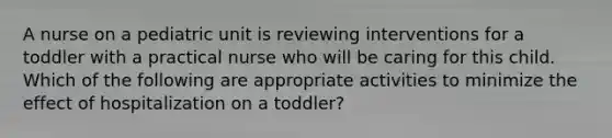 A nurse on a pediatric unit is reviewing interventions for a toddler with a practical nurse who will be caring for this child. Which of the following are appropriate activities to minimize the effect of hospitalization on a toddler?