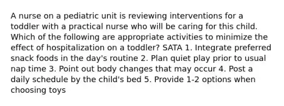 A nurse on a pediatric unit is reviewing interventions for a toddler with a practical nurse who will be caring for this child. Which of the following are appropriate activities to minimize the effect of hospitalization on a toddler? SATA 1. Integrate preferred snack foods in the day's routine 2. Plan quiet play prior to usual nap time 3. Point out body changes that may occur 4. Post a daily schedule by the child's bed 5. Provide 1-2 options when choosing toys