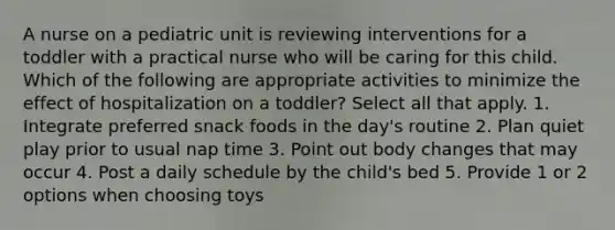 A nurse on a pediatric unit is reviewing interventions for a toddler with a practical nurse who will be caring for this child. Which of the following are appropriate activities to minimize the effect of hospitalization on a toddler? Select all that apply. 1. Integrate preferred snack foods in the day's routine 2. Plan quiet play prior to usual nap time 3. Point out body changes that may occur 4. Post a daily schedule by the child's bed 5. Provide 1 or 2 options when choosing toys