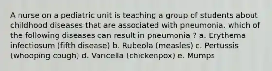 A nurse on a pediatric unit is teaching a group of students about childhood diseases that are associated with pneumonia. which of the following diseases can result in pneumonia ? a. Erythema infectiosum (fifth disease) b. Rubeola (measles) c. Pertussis (whooping cough) d. Varicella (chickenpox) e. Mumps