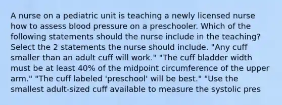 A nurse on a pediatric unit is teaching a newly licensed nurse how to assess blood pressure on a preschooler. Which of the following statements should the nurse include in the teaching? Select the 2 statements the nurse should include. "Any cuff smaller than an adult cuff will work." "The cuff bladder width must be at least 40% of the midpoint circumference of the upper arm." "The cuff labeled 'preschool' will be best." "Use the smallest adult-sized cuff available to measure the systolic pres