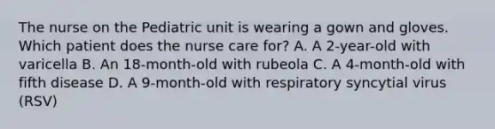 The nurse on the Pediatric unit is wearing a gown and gloves. Which patient does the nurse care for? A. A 2-year-old with varicella B. An 18-month-old with rubeola C. A 4-month-old with fifth disease D. A 9-month-old with respiratory syncytial virus (RSV)