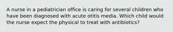 A nurse in a pediatrician office is caring for several children who have been diagnosed with acute otitis media. Which child would the nurse expect the physical to treat with antibiotics?