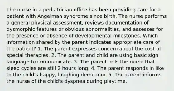 The nurse in a pediatrician office has been providing care for a patient with Angelman syndrome since birth. The nurse performs a general physical assessment, reviews documentation of dysmorphic features or obvious abnormalities, and assesses for the presence or absence of developmental milestones. Which information shared by the parent indicates appropriate care of the patient? 1. The parent expresses concern about the cost of special therapies. 2. The parent and child are using basic sign language to communicate. 3. The parent tells the nurse that sleep cycles are still 2 hours long. 4. The parent responds in like to the child's happy, laughing demeanor. 5. The parent informs the nurse of the child's dyspnea during playtime.