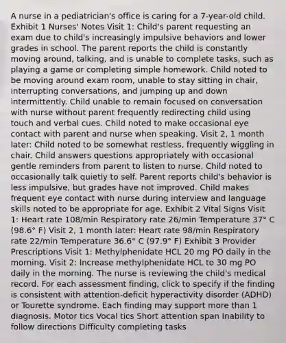 A nurse in a pediatrician's office is caring for a 7-year-old child. Exhibit 1 Nurses' Notes Visit 1​: Child's parent requesting an exam due to child's increasingly impulsive behaviors and lower grades in school. The parent reports the child is constantly moving around, talking, and is unable to complete tasks, such as playing a game or completing simple homework. Child noted to be moving around exam room, unable to stay sitting in chair, interrupting conversations, and jumping up and down intermittently. Child unable to remain focused on conversation with nurse without parent frequently redirecting child using touch and verbal cues. Child noted to make occasional eye contact with parent and nurse when speaking. Visit 2, 1 month later​: Child noted to be somewhat restless, frequently wiggling in chair. Child answers questions appropriately with occasional gentle reminders from parent to listen to nurse. Child noted to occasionally talk quietly to self. Parent reports child's behavior is less impulsive, but grades have not improved. Child makes frequent eye contact with nurse during interview and language skills noted to be appropriate for age. Exhibit 2 Vital Signs Visit 1: Heart rate 108/min Respiratory rate 26/min Temperature 37° C (98.6° F) Visit 2, 1 month later​: Heart rate 98/min Respiratory rate 22/min Temperature 36.6° C (97.9° F) Exhibit 3 Provider Prescriptions Visit 1​: Methylphenidate HCL 20 mg PO daily in the morning. Visit 2​: Increase methylphenidate HCL to 30 mg PO daily in the morning. The nurse is reviewing the child's medical record. For each assessment finding, click to specify if the finding is consistent with attention-deficit hyperactivity disorder (ADHD) or Tourette syndrome. Each finding may support more than 1 diagnosis. Motor tics Vocal tics Short attention span Inability to follow directions Difficulty completing tasks