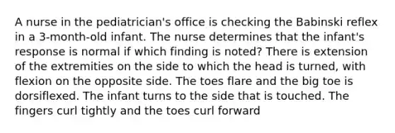 A nurse in the pediatrician's office is checking the Babinski reflex in a 3-month-old infant. The nurse determines that the infant's response is normal if which finding is noted? There is extension of the extremities on the side to which the head is turned, with flexion on the opposite side. The toes flare and the big toe is dorsiflexed. The infant turns to the side that is touched. The fingers curl tightly and the toes curl forward