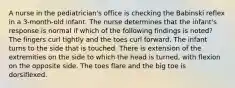 A nurse in the pediatrician's office is checking the Babinski reflex in a 3-month-old infant. The nurse determines that the infant's response is normal if which of the following findings is noted? The fingers curl tightly and the toes curl forward. The infant turns to the side that is touched. There is extension of the extremities on the side to which the head is turned, with flexion on the opposite side. The toes flare and the big toe is dorsiflexed.