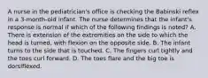 A nurse in the pediatrician's office is checking the Babinski reflex in a 3-month-old infant. The nurse determines that the infant's response is normal if which of the following findings is noted? A. There is extension of the extremities on the side to which the head is turned, with flexion on the opposite side. B. The infant turns to the side that is touched. C. The fingers curl tightly and the toes curl forward. D. The toes flare and the big toe is dorsiflexed.