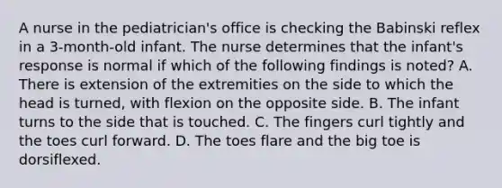 A nurse in the pediatrician's office is checking the Babinski reflex in a 3-month-old infant. The nurse determines that the infant's response is normal if which of the following findings is noted? A. There is extension of the extremities on the side to which the head is turned, with flexion on the opposite side. B. The infant turns to the side that is touched. C. The fingers curl tightly and the toes curl forward. D. The toes flare and the big toe is dorsiflexed.