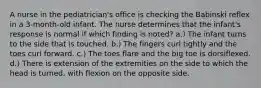 A nurse in the pediatrician's office is checking the Babinski reflex in a 3-month-old infant. The nurse determines that the infant's response is normal if which finding is noted? a.) The infant turns to the side that is touched. b.) The fingers curl tightly and the toes curl forward. c.) The toes flare and the big toe is dorsiflexed. d.) There is extension of the extremities on the side to which the head is turned, with flexion on the opposite side.