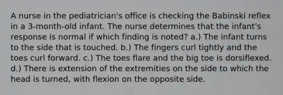 A nurse in the pediatrician's office is checking the Babinski reflex in a 3-month-old infant. The nurse determines that the infant's response is normal if which finding is noted? a.) The infant turns to the side that is touched. b.) The fingers curl tightly and the toes curl forward. c.) The toes flare and the big toe is dorsiflexed. d.) There is extension of the extremities on the side to which the head is turned, with flexion on the opposite side.